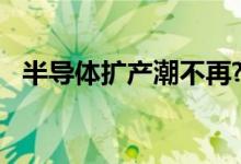 半导体扩产潮不再?下半年重新评估者不少