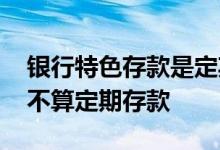 银行特色存款是定期存款吗 银行特色存款算不算定期存款