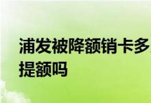 浦发被降额销卡多久能申请 浦发销卡重申会提额吗