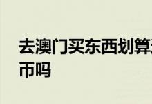 去澳门买东西划算还是换澳币 去澳门要换澳币吗