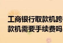 工商银行取款机跨行转账手续费 工商银行取款机需要手续费吗