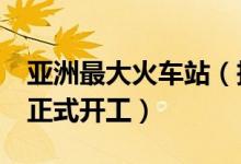 亚洲最大火车站（投资上百亿元建火车站4月正式开工）