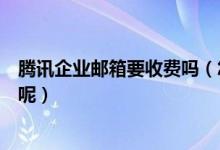 腾讯企业邮箱要收费吗（怎么分别腾讯企业邮箱收费和免费呢）