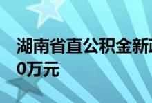 湖南省直公积金新政：最高贷款额度提高至70万元