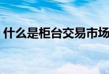 什么是柜台交易市场（什么是柜台交易市场）