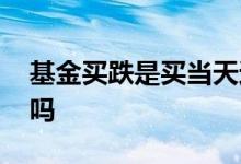 基金买跌是买当天还是买隔天 基金买跌正确吗