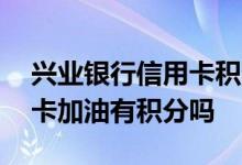 兴业银行信用卡积分兑换加油 兴业银行信用卡加油有积分吗