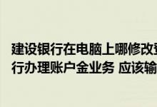 建设银行在电脑上哪修改登录密码 建设银行：我通过网上银行办理账户金业务 应该输入什么密码