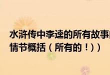 水浒传中李逵的所有故事内容概括（就是以下我列举出来的情节概括（所有的！)）