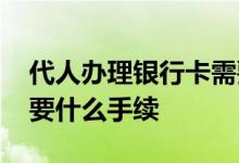 代人办理银行卡需要什么手续 代办银行卡需要什么手续