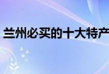 兰州必买的十大特产（你知道有哪些特产吗）