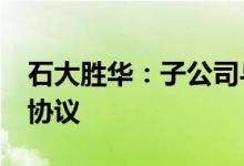 石大胜华：子公司与ENCHEM签订战略合作协议
