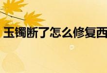 玉镯断了怎么修复西安（玉镯断了怎么修复）
