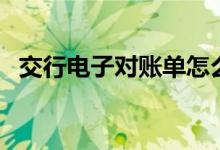 交行电子对账单怎么打印（交行电子对账）