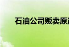 石油公司贩卖原油 原油和石油的区别