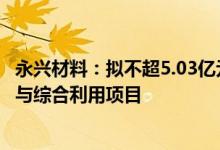 永兴材料：拟不超5.03亿元投建300万吨/年锂矿石高效选矿与综合利用项目