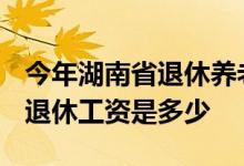 今年湖南省退休养老金什么时候调整 2022年退休工资是多少 
