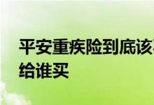 平安重疾险到底该不该买 平安重疾无忧可以给谁买