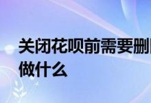关闭花呗前需要删除什么嘛 关闭花呗前需要做什么