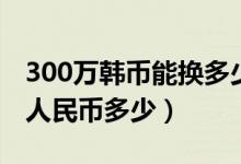 300万韩币能换多少人民币（300万韩币折合人民币多少）