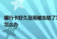 银行卡好久没用被冻结了怎么解冻 银行卡好久没用被冻结了怎么办