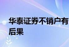 华泰证券不销户有什么后果 华泰证券不销户后果