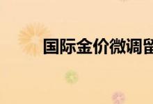 国际金价微调留意本周美联储动态