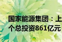 国家能源集团：上半年集中开工电力项目11个总投资861亿元