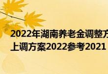 2022年湖南养老金调整方案出炉了吗 湖南退休人员养老金上调方案2022参考2021 
