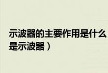 示波器的主要作用是什么（示波器的作用和原理是什么什么是示波器）