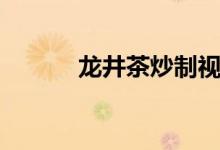 龙井茶炒制视频（龙井茶介绍）