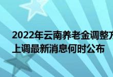2022年云南养老金调整方案参考2021 2022年云南养老金上调最新消息何时公布 