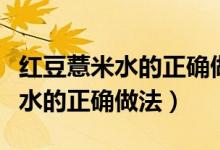 红豆薏米水的正确做法用什么豆子（红豆薏米水的正确做法）