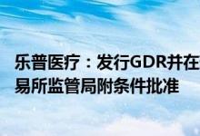 乐普医疗：发行GDR并在瑞士证券交易所上市获瑞士证券交易所监管局附条件批准