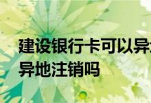 建设银行卡可以异地开卡吗 建设银行卡可以异地注销吗