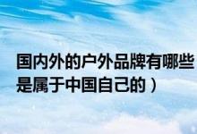 国内外的户外品牌有哪些（国内户外都有什么品牌哪些品牌是属于中国自己的）
