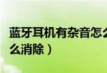 蓝牙耳机有杂音怎么清除（蓝牙耳机有杂音怎么消除）