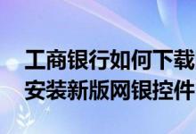 工商银行如何下载网银控件 工商银行：如何安装新版网银控件