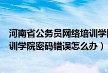 河南省公务员网络培训学院登不上去（河南省公务员网络培训学院密码错误怎么办）