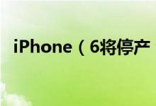 iPhone（6将停产 今年5月中旬彻底停产）