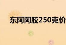 东阿阿胶250克价格（具体多少钱一盒）