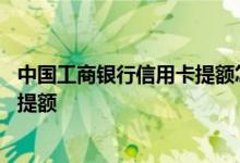 中国工商银行信用卡提额怎么申请 中国工商银行信用卡怎么提额