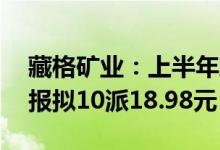 藏格矿业：上半年净利润同比增438.01%中报拟10派18.98元