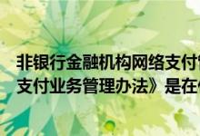 非银行金融机构网络支付管理办法（《非银行支付机构网络支付业务管理办法》是在什么时候发布的）