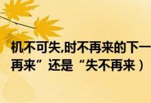 机不可失,时不再来的下一句（机不可失”的下一句是“时不再来”还是“失不再来）