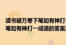 读书破万卷下笔如有神打一成语谜底是什么（读书破万卷下笔如有神打一成语的答案是什么）