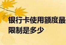 银行卡使用额度最高是多少 银行卡一年额度限制是多少