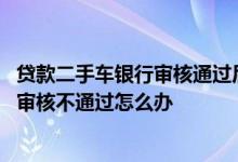 贷款二手车银行审核通过后可以不买了吗 买二手车银行贷款审核不通过怎么办