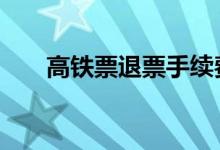 高铁票退票手续费 高铁票退票手续费