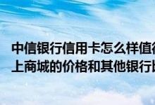 中信银行信用卡怎么样值得办吗 有谁知道中信银行信用卡网上商城的价格和其他银行比优势怎样